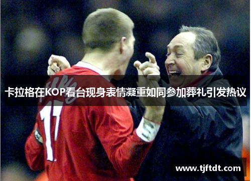 卡拉格在KOP看台现身表情凝重如同参加葬礼引发热议