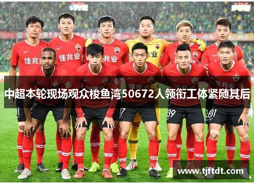 中超本轮现场观众梭鱼湾50672人领衔工体紧随其后