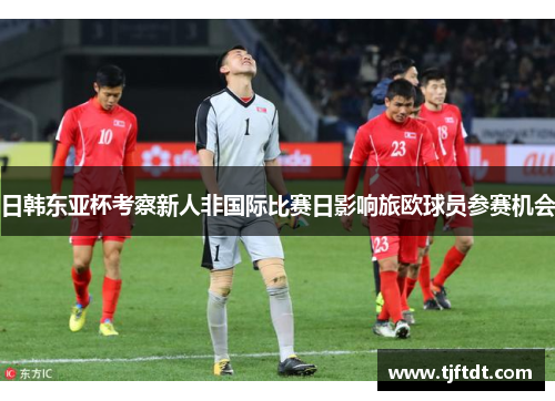 日韩东亚杯考察新人非国际比赛日影响旅欧球员参赛机会